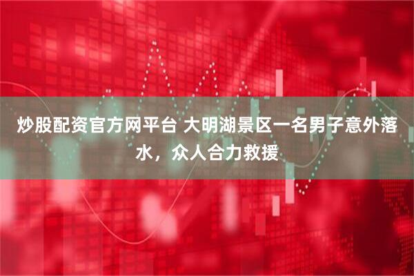 炒股配资官方网平台 大明湖景区一名男子意外落水，众人合力救援