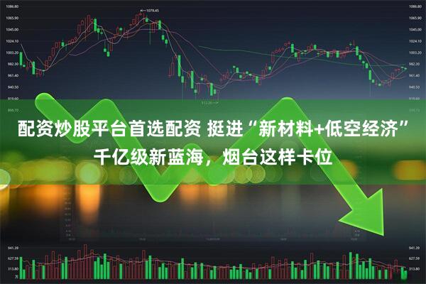 配资炒股平台首选配资 挺进“新材料+低空经济”千亿级新蓝海，烟台这样卡位