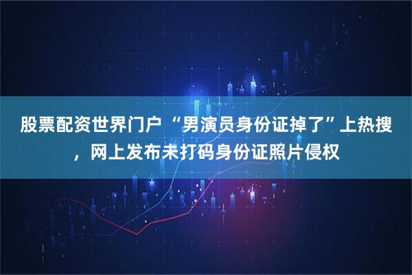 股票配资世界门户 “男演员身份证掉了”上热搜，网上发布未打码身份证照片侵权