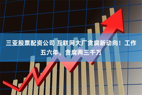 三亚股票配资公司 互联网大厂贪腐新动向！工作五六年，贪腐两三千万