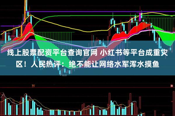 线上股票配资平台查询官网 小红书等平台成重灾区！人民热评：绝不能让网络水军浑水摸鱼