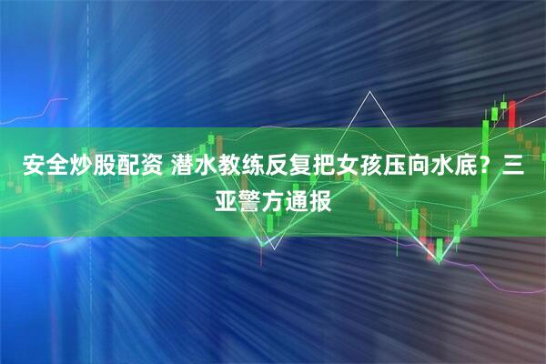安全炒股配资 潜水教练反复把女孩压向水底？三亚警方通报