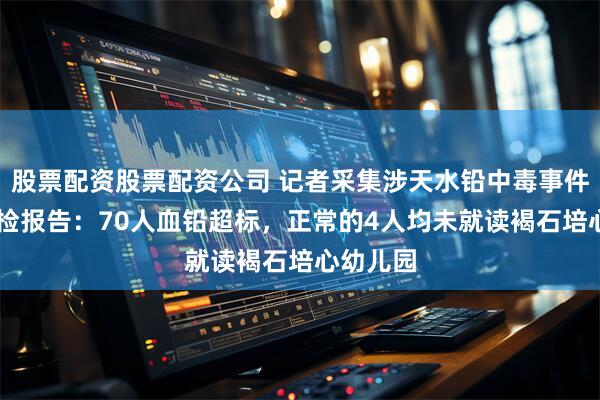 股票配资股票配资公司 记者采集涉天水铅中毒事件74份血检报告：70人血铅超标，正常的4人均未就读褐石培心幼儿园
