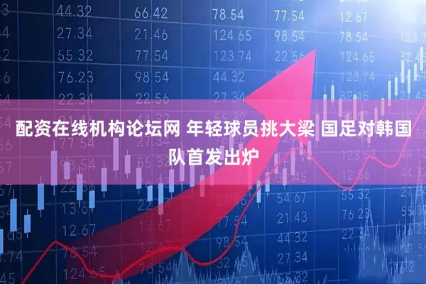 配资在线机构论坛网 年轻球员挑大梁 国足对韩国队首发出炉