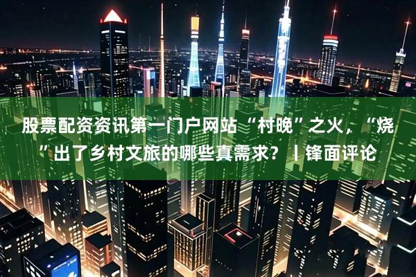 股票配资资讯第一门户网站 “村晚”之火，“烧”出了乡村文旅的哪些真需求？丨锋面评论