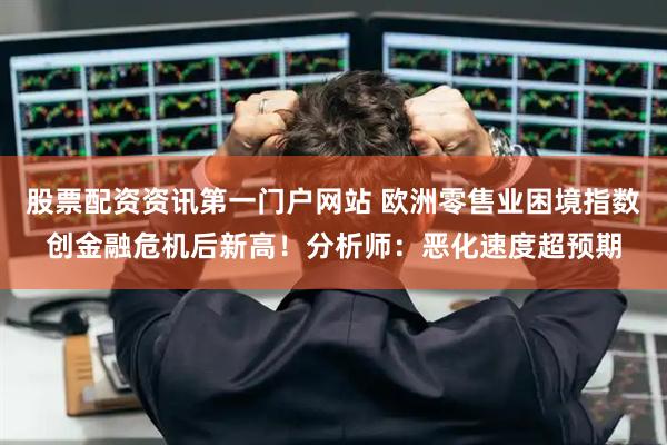 股票配资资讯第一门户网站 欧洲零售业困境指数创金融危机后新高！分析师：恶化速度超预期