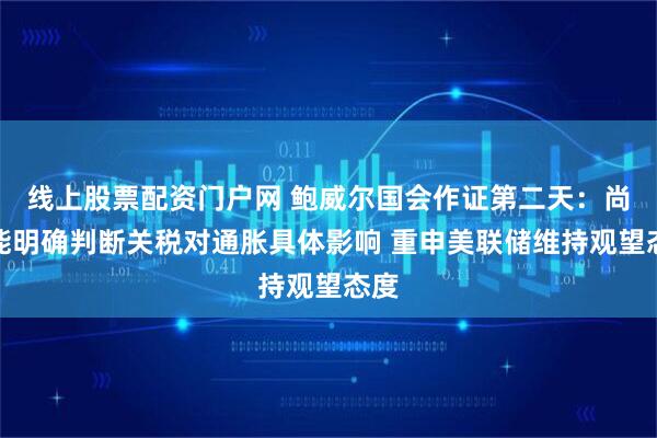 线上股票配资门户网 鲍威尔国会作证第二天：尚未能明确判断关税对通胀具体影响 重申美联储维持观望态度