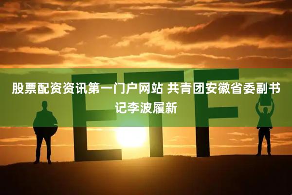 股票配资资讯第一门户网站 共青团安徽省委副书记李波履新