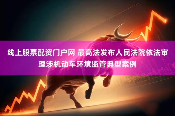 线上股票配资门户网 最高法发布人民法院依法审理涉机动车环境监管典型案例