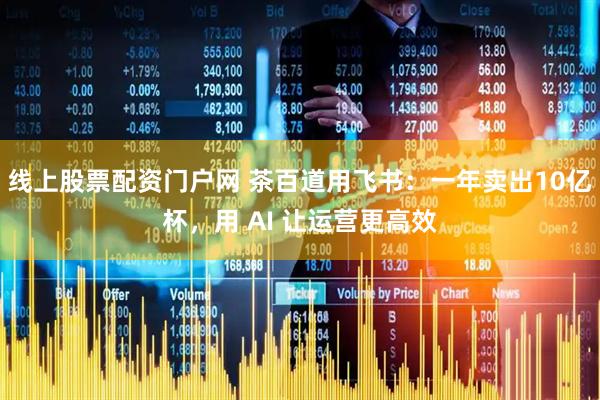 线上股票配资门户网 茶百道用飞书：一年卖出10亿杯，用 AI 让运营更高效