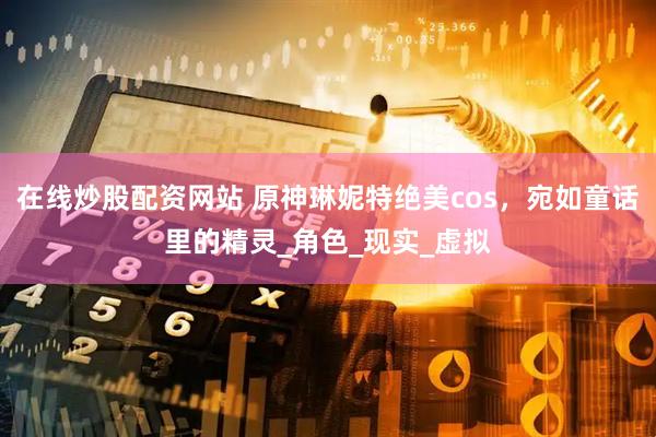 在线炒股配资网站 原神琳妮特绝美cos，宛如童话里的精灵_角色_现实_虚拟
