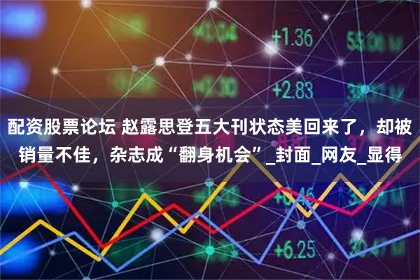 配资股票论坛 赵露思登五大刊状态美回来了，却被销量不佳，杂志成“翻身机会”_封面_网友_显得