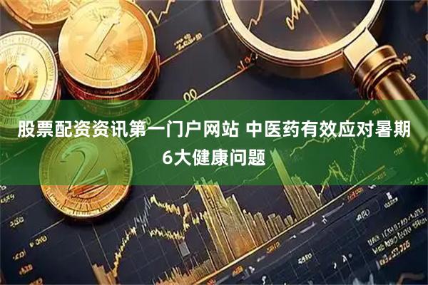 股票配资资讯第一门户网站 中医药有效应对暑期6大健康问题