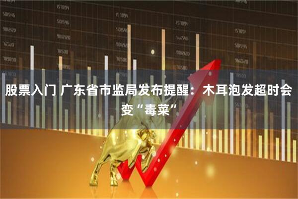 股票入门 广东省市监局发布提醒：木耳泡发超时会变“毒菜”