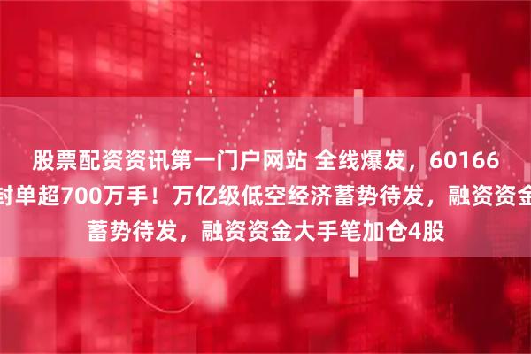 股票配资资讯第一门户网站 全线爆发，601669罕见一字板，封单超700万手！万亿级低空经济蓄势待发，融资资金大手笔加仓4股