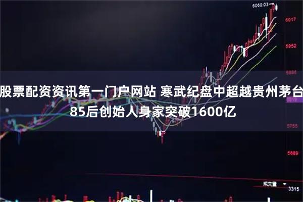 股票配资资讯第一门户网站 寒武纪盘中超越贵州茅台 85后创始人身家突破1600亿