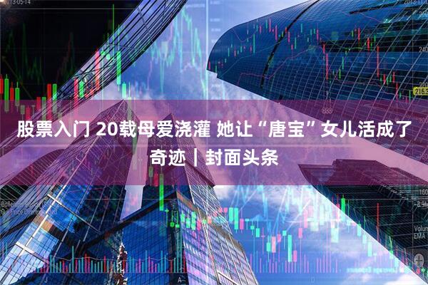 股票入门 20载母爱浇灌 她让“唐宝”女儿活成了奇迹｜封面头条