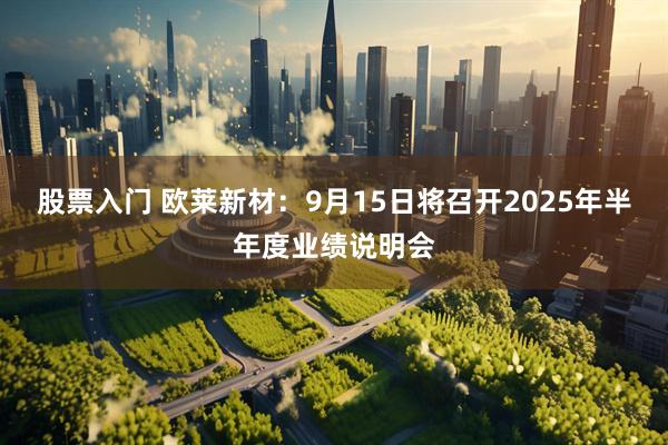 股票入门 欧莱新材：9月15日将召开2025年半年度业绩说明会