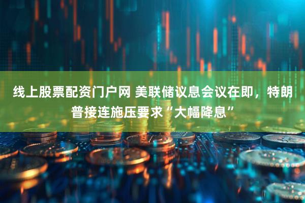 线上股票配资门户网 美联储议息会议在即，特朗普接连施压要求“大幅降息”