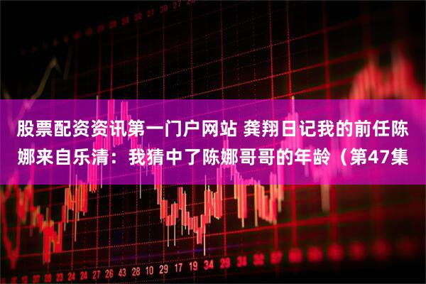 股票配资资讯第一门户网站 龚翔日记我的前任陈娜来自乐清：我猜中了陈娜哥哥的年龄（第47集