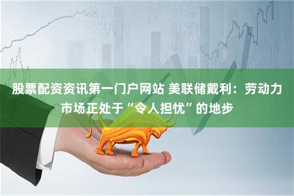股票配资资讯第一门户网站 美联储戴利:劳动力市场正处于“令人担忧”的地步