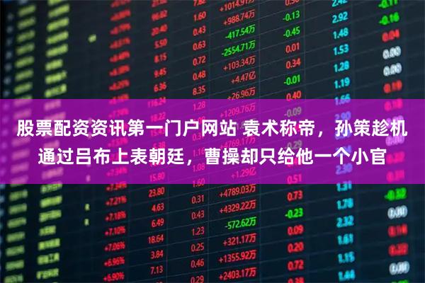 股票配资资讯第一门户网站 袁术称帝，孙策趁机通过吕布上表朝廷，曹操却只给他一个小官