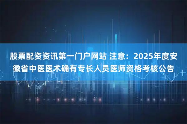 股票配资资讯第一门户网站 注意：2025年度安徽省中医医术确有专长人员医师资格考核公告
