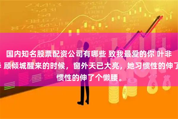 国内知名股票配资公司有哪些 致我最爱的你 叶非夜苏年华 顾倾城醒来的时候，窗外天已大亮，她习惯性的伸了个懒腰。