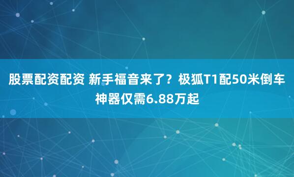 股票配资配资 新手福音来了?极狐T1配50米倒车神器仅需6.88万起
