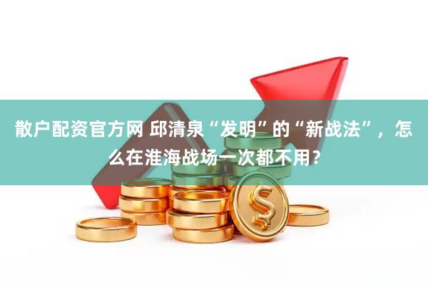 散户配资官方网 邱清泉“发明”的“新战法”，怎么在淮海战场一次都不用？