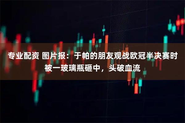 专业配资 图片报：于帕的朋友观战欧冠半决赛时被一玻璃瓶砸中，头破血流