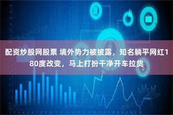 配资炒股网股票 境外势力被披露，知名躺平网红180度改变，马上打扮干净开车拉货