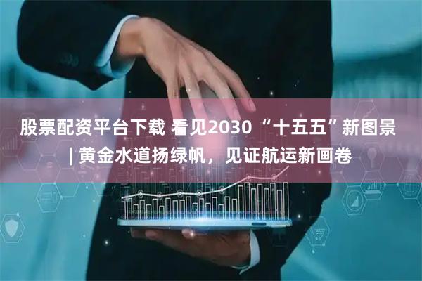 股票配资平台下载 看见2030 “十五五”新图景 | 黄金水道扬绿帆，见证航运新画卷