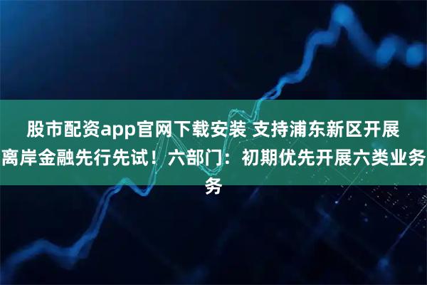 股市配资app官网下载安装 支持浦东新区开展离岸金融先行先试！六部门：初期优先开展六类业务