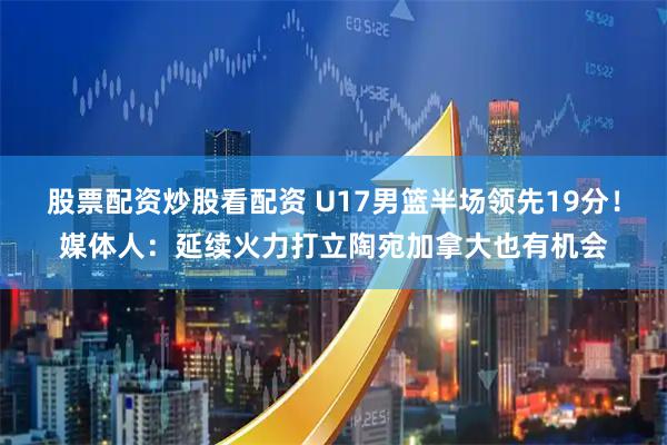股票配资炒股看配资 U17男篮半场领先19分！媒体人：延续火力打立陶宛加拿大也有机会