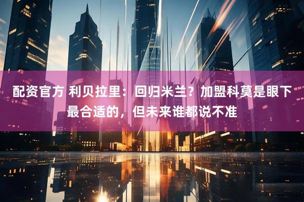配资官方 利贝拉里：回归米兰？加盟科莫是眼下最合适的，但未来谁都说不准